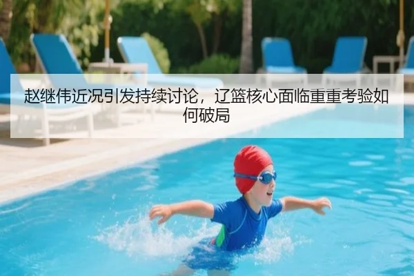 赵继伟近况引发持续讨论，辽篮核心面临重重考验如何破局